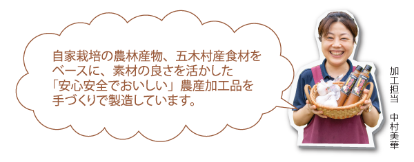 自家栽培の農林産物、五木村産食材をベースに、素材の良さを活かした「安心安全でおいしい」農産加工品を手づくりで製造しています。