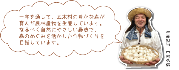 一年を通して、五木村の豊かな森が育んだ農林産物を生産しています。
なるべく自然にやさしい農法で、森のめぐみを活かした作物づくりを目指しています。